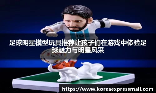 足球明星模型玩具推荐让孩子们在游戏中体验足球魅力与明星风采